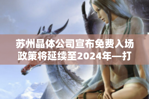 苏州晶体公司宣布免费入场政策将延续至2024年—打造更多共享晶体科技机会