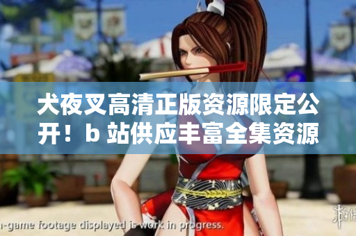 犬夜叉高清正版资源限定公开！b 站供应丰富全集资源
