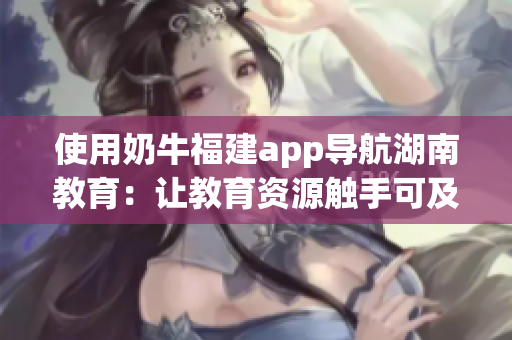 使用奶牛福建app导航湖南教育：让教育资源触手可及，提升学习效率