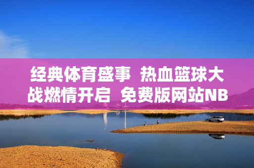 经典体育盛事  热血篮球大战燃情开启  免费版网站NBA全面解析