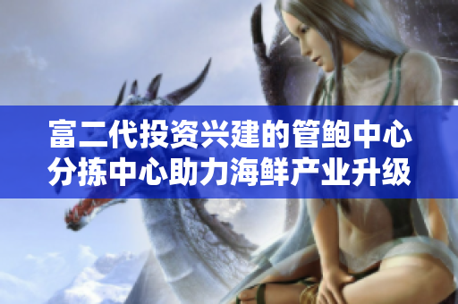 富二代投资兴建的管鲍中心分拣中心助力海鲜产业升级