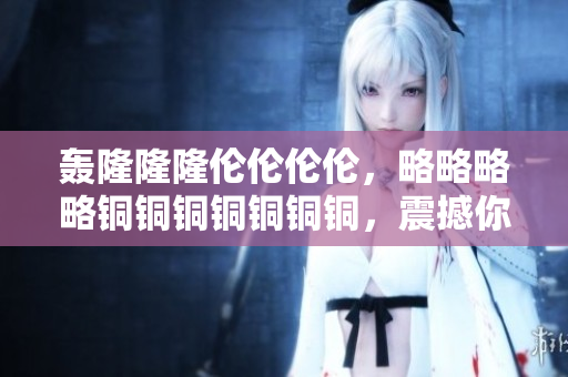 轰隆隆隆伦伦伦伦，略略略略铜铜铜铜铜铜铜，震撼你的视听感官！
