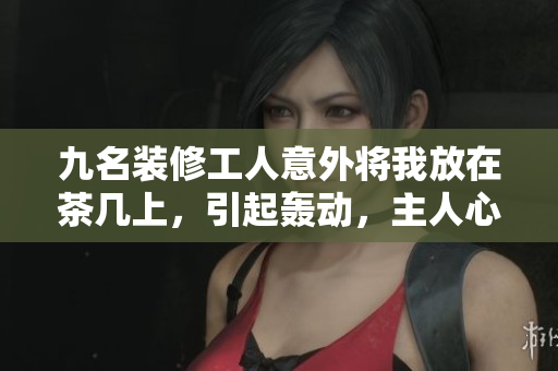 九名装修工人意外将我放在茶几上，引起轰动，主人心急如焚