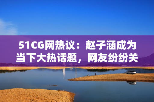 51CG网热议：赵子涵成为当下大热话题，网友纷纷关注她的最新动态