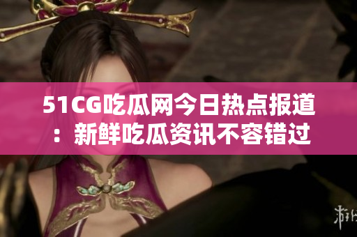 51CG吃瓜网今日热点报道：新鲜吃瓜资讯不容错过