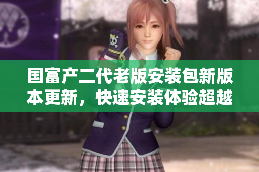 国富产二代老版安装包新版本更新，快速安装体验超越想象