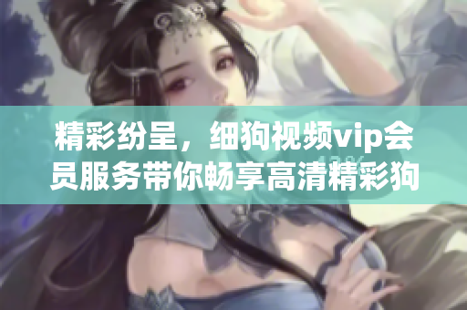 精彩纷呈，细狗视频vip会员服务带你畅享高清精彩狗狗片！