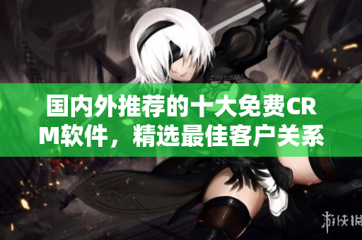 国内外推荐的十大免费CRM软件，精选最佳客户关系管理工具