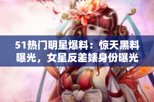 51热门明星爆料：惊天黑料曝光，女星反差婊身份曝光，涉及电磁炉丑闻