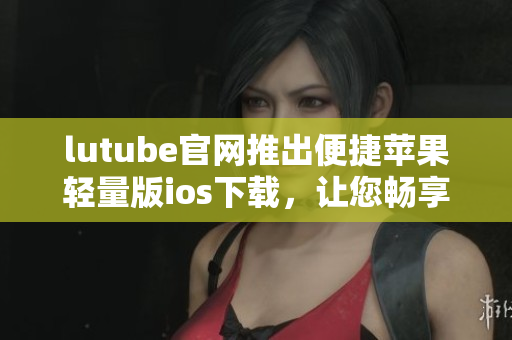 lutube官网推出便捷苹果轻量版ios下载，让您畅享视频新体验