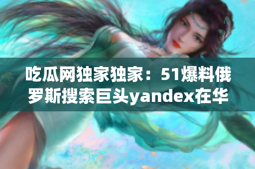 吃瓜网独家独家：51爆料俄罗斯搜索巨头yandex在华推进疑似有大动作