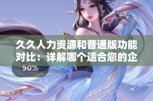 久久人力资源和普通版功能对比：详解哪个适合您的企业管理需求