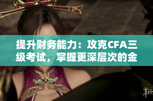 提升财务能力：攻克CFA三级考试，掌握更深层次的金融知识
