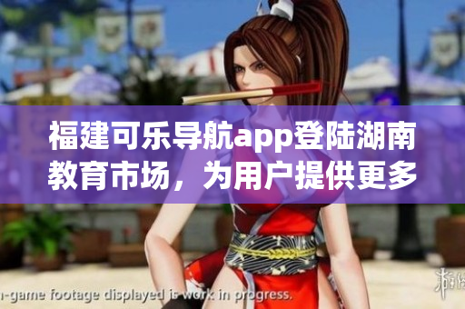 福建可乐导航app登陆湖南教育市场，为用户提供更多便捷服务