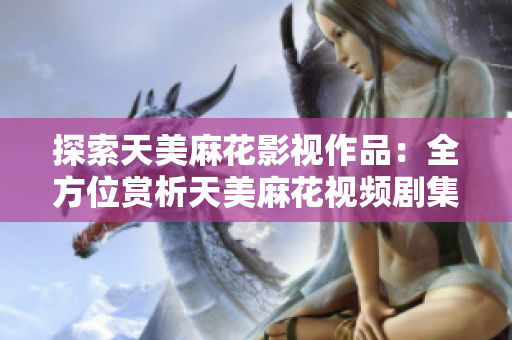 探索天美麻花影视作品：全方位赏析天美麻花视频剧集，尽览魅力演出及制作花絮