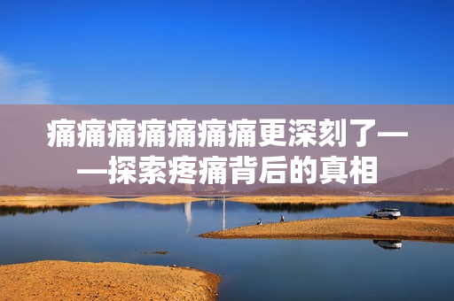 痛痛痛痛痛痛痛更深刻了——探索疼痛背后的真相