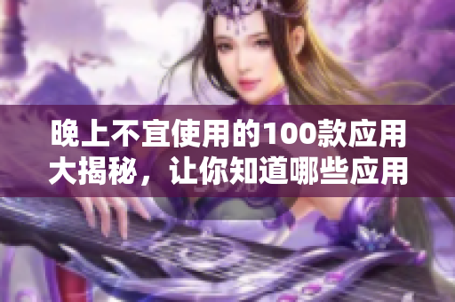 晚上不宜使用的100款应用大揭秘，让你知道哪些应用不适合在晚间使用，保护你的健康！
