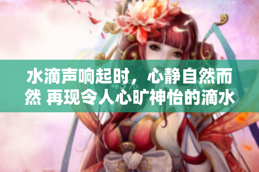 水滴声响起时，心静自然而然 再现令人心旷神怡的滴水声，令人心旷神怡