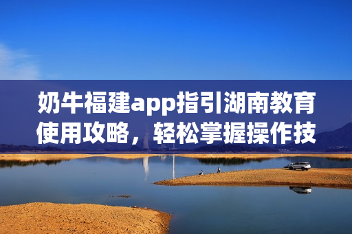 奶牛福建app指引湖南教育使用攻略，轻松掌握操作技巧