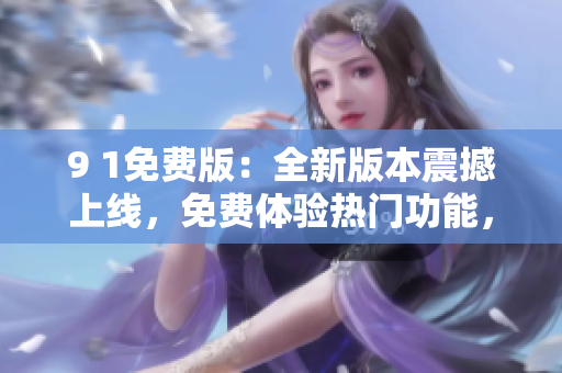 9 1免费版：全新版本震撼上线，免费体验热门功能，提升使用体验