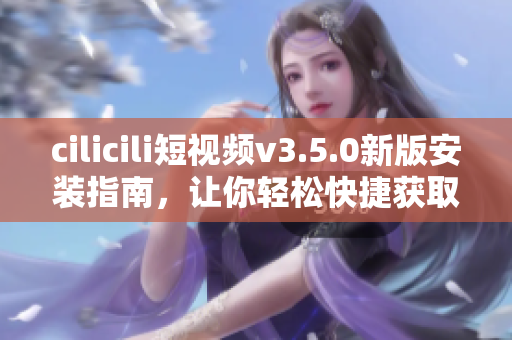 cilicili短视频v3.5.0新版安装指南，让你轻松快捷获取最新功能