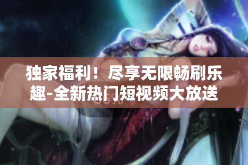独家福利！尽享无限畅刷乐趣-全新热门短视频大放送