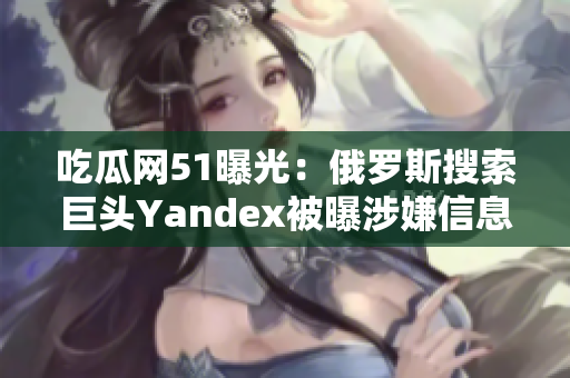 吃瓜网51曝光：俄罗斯搜索巨头Yandex被曝涉嫌信息泄露丑闻