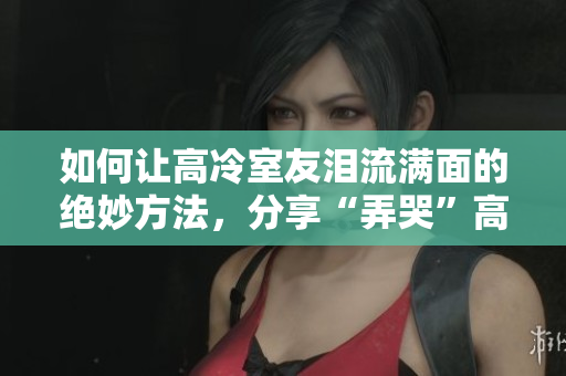 如何让高冷室友泪流满面的绝妙方法，分享“弄哭”高冷室友的心得
