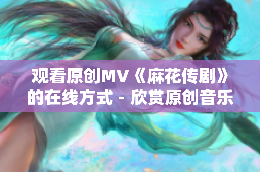 观看原创MV《麻花传剧》的在线方式 - 欣赏原创音乐剧的最佳途径