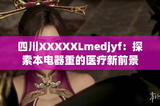四川XXXXXLmedjyf：探索本电器重的医疗新前景