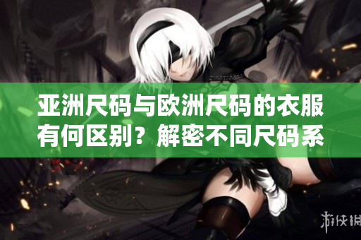 亚洲尺码与欧洲尺码的衣服有何区别？解密不同尺码系统，选购更合身的服装