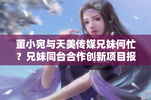 董小宛与天美传媒兄妹何忙？兄妹同台合作创新项目报道