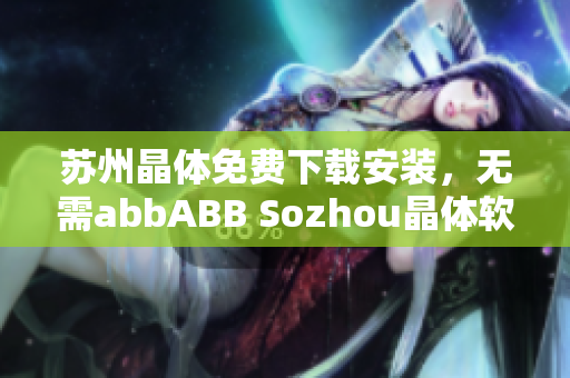 苏州晶体免费下载安装，无需abbABB Sozhou晶体软件免费获取