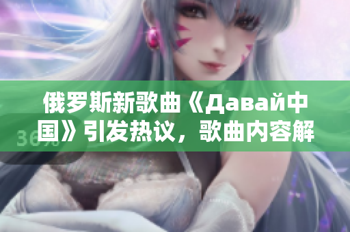 俄罗斯新歌曲《Давай中国》引发热议，歌曲内容解读与背后故事深度剖析