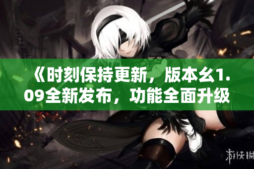 《时刻保持更新，版本幺1.09全新发布，功能全面升级，体验更加优化》