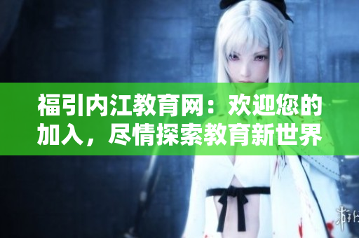 福引内江教育网：欢迎您的加入，尽情探索教育新世界
