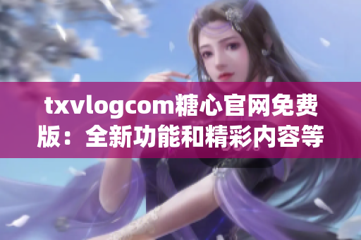 txvlogcom糖心官网免费版：全新功能和精彩内容等你发现