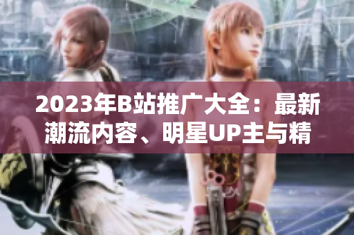 2023年B站推广大全：最新潮流内容、明星UP主与精彩活动一网打尽