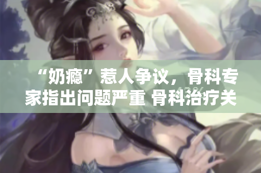 “奶瘾”惹人争议，骨科专家指出问题严重 骨科治疗关注需加强