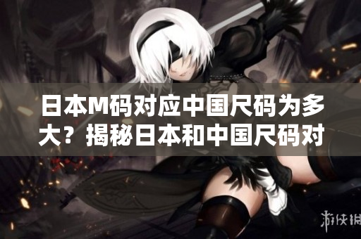 日本M码对应中国尺码为多大？揭秘日本和中国尺码对照表，让你穿对尺码不再迷茫