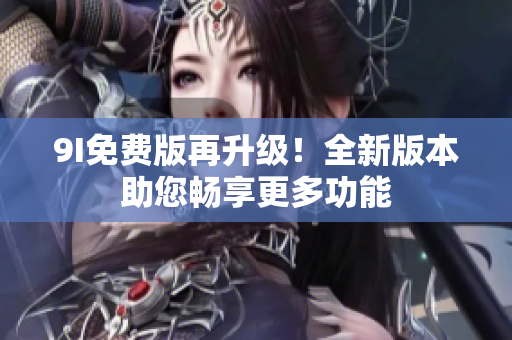 9I免费版再升级！全新版本助您畅享更多功能
