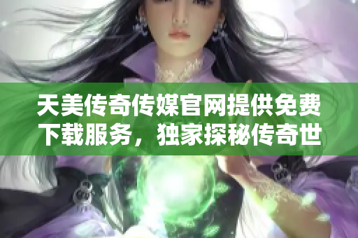 天美传奇传媒官网提供免费下载服务，独家探秘传奇世界
