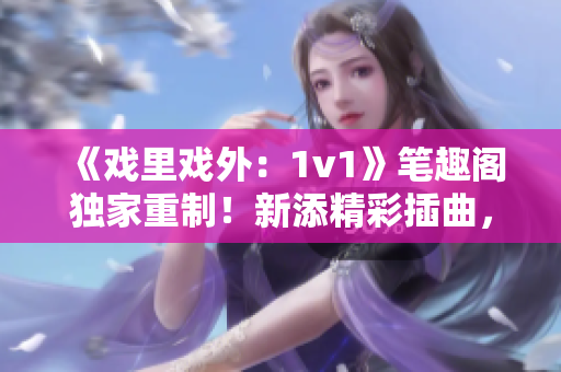 《戏里戏外：1v1》笔趣阁独家重制！新添精彩插曲，全新场景年度重磅上线