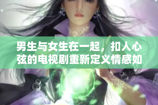 男生与女生在一起，扣人心弦的电视剧重新定义情感如今的形态