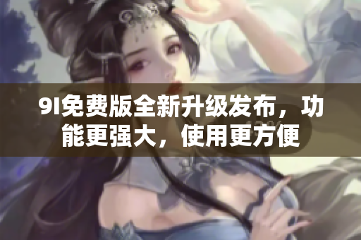 9I免费版全新升级发布，功能更强大，使用更方便