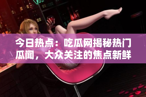 今日热点：吃瓜网揭秘热门瓜闻，大众关注的焦点新鲜事