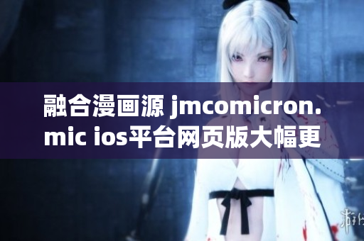 融合漫画源 jmcomicron.mic ios平台网页版大幅更新，带来更多全新功能