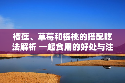 榴莲、草莓和樱桃的搭配吃法解析 一起食用的好处与注意事项