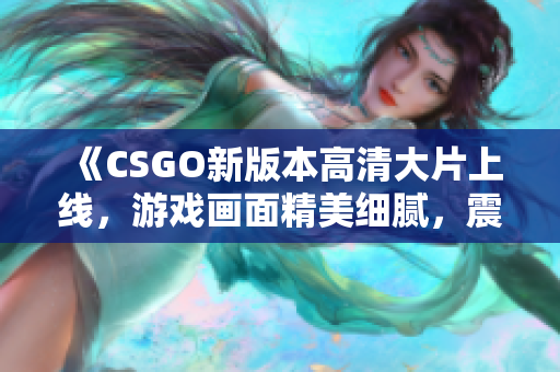 《CSGO新版本高清大片上线，游戏画面精美细腻，震撼视听双重享受！》