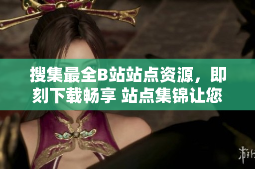 搜集最全B站站点资源，即刻下载畅享 站点集锦让您尽享绝佳视频体验